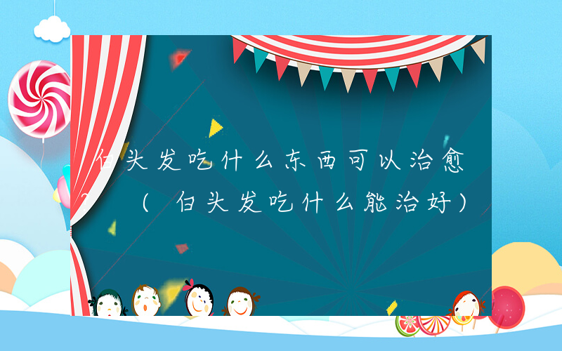 白头发吃什么东西可以治愈？ (白头发吃什么能治好)